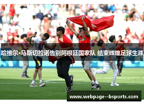 哈维尔·马斯切拉诺告别阿根廷国家队 结束辉煌足球生涯 哈维尔·马斯切拉诺告别阿根廷国家队 结束辉煌足球生涯