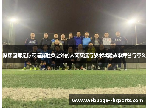 聚焦国际足球友谊赛胜负之外的人文交流与战术试验故事舞台与意义 聚焦国际足球友谊赛胜负之外的人文交流与战术试验故事舞台与意义
